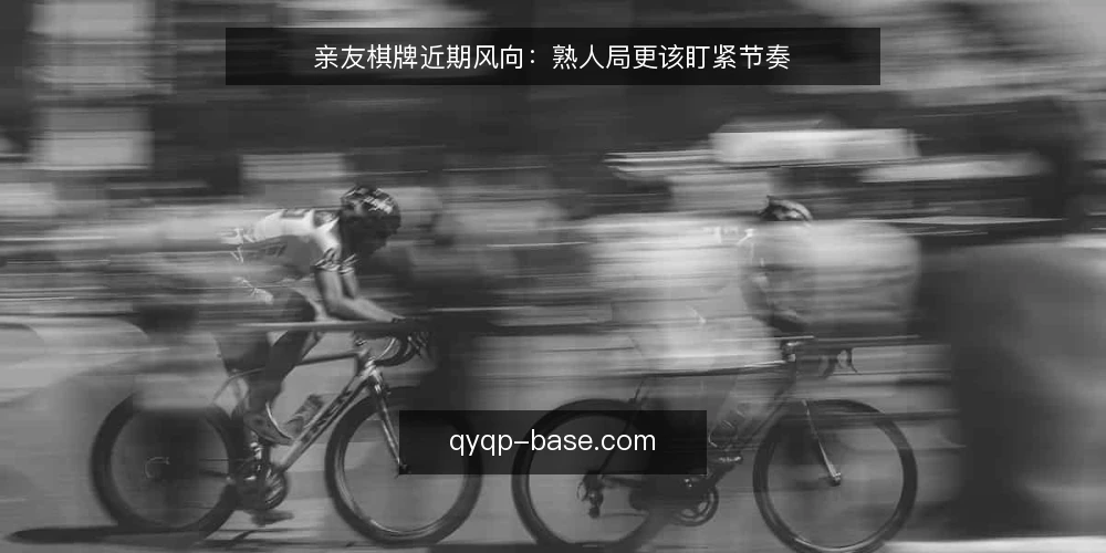 亲友棋牌近期风向:熟人局更该盯紧节奏 — 近期熟人局的氛围变化 配图