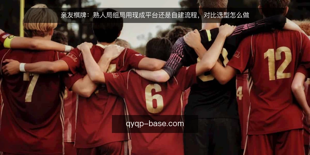 亲友棋牌：熟人局组局用现成平台还是自建流程，对比选型怎么做 — 先定义需求：熟人局要解决的到底是什么 配图